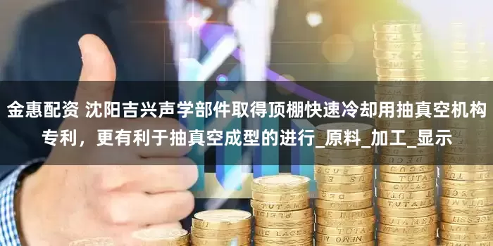 金惠配资 沈阳吉兴声学部件取得顶棚快速冷却用抽真空机构专利，更有利于抽真空成型的进行_原料_加工_显示