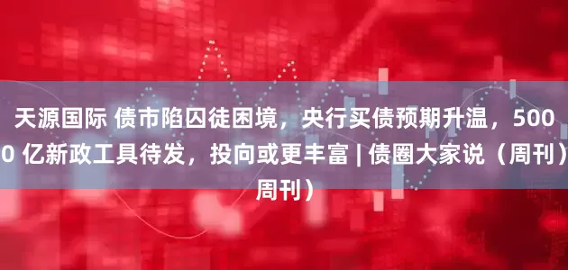 天源国际 债市陷囚徒困境，央行买债预期升温，5000 亿新政工具待发，投向或更丰富 | 债圈大家说（周刊）