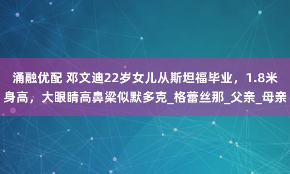 涌融优配 邓文迪22岁女儿从斯坦福毕业，1.8米身高，大眼睛高鼻梁似默多克_格蕾丝那_父亲_母亲