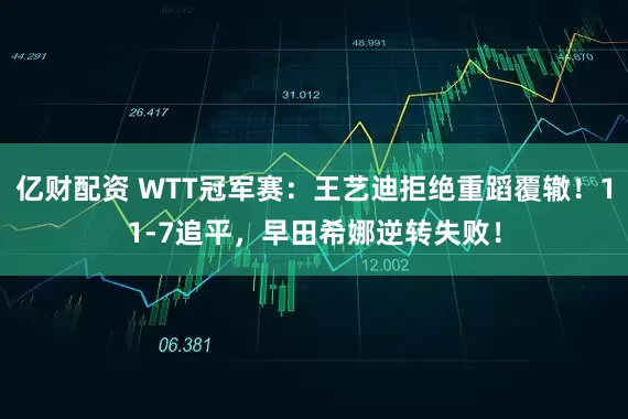 亿财配资 WTT冠军赛：王艺迪拒绝重蹈覆辙！11-7追平，早田希娜逆转失败！