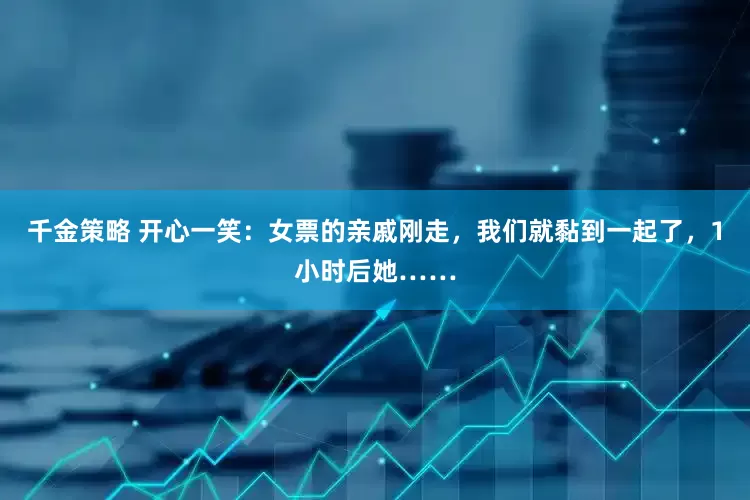 千金策略 开心一笑：女票的亲戚刚走，我们就黏到一起了，1小时后她……