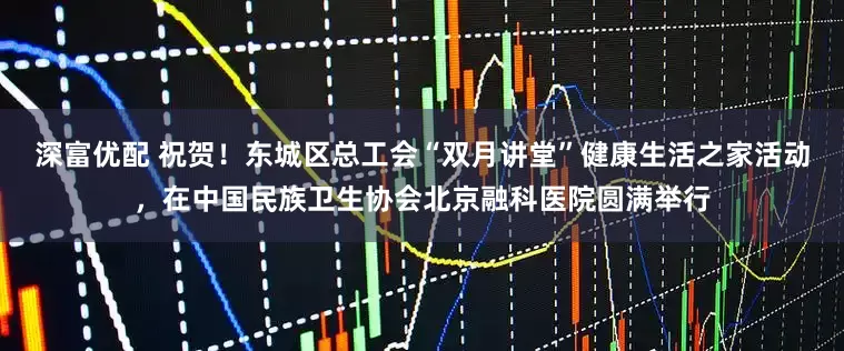 深富优配 祝贺！东城区总工会“双月讲堂”健康生活之家活动，在中国民族卫生协会北京融科医院圆满举行
