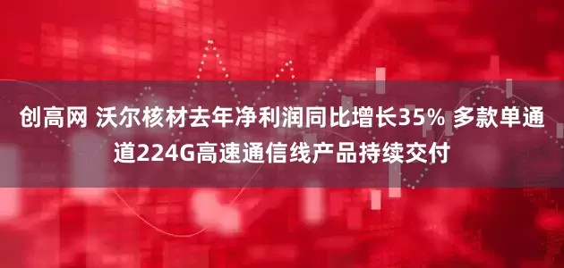 创高网 沃尔核材去年净利润同比增长35% 多款单通道224G高速通信线产品持续交付
