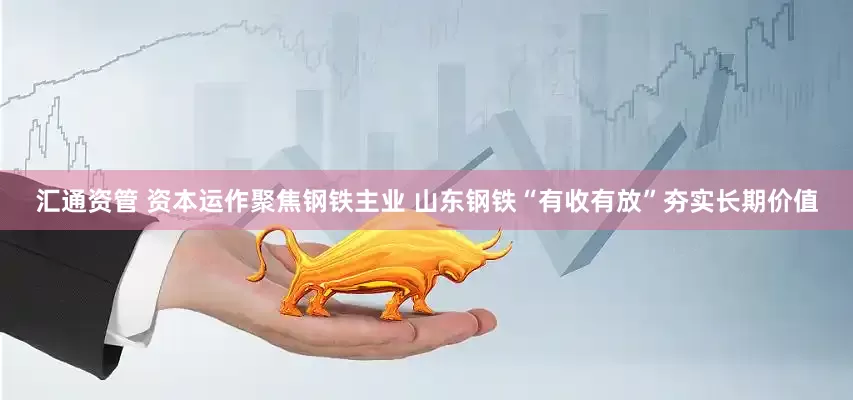 汇通资管 资本运作聚焦钢铁主业 山东钢铁“有收有放”夯实长期价值